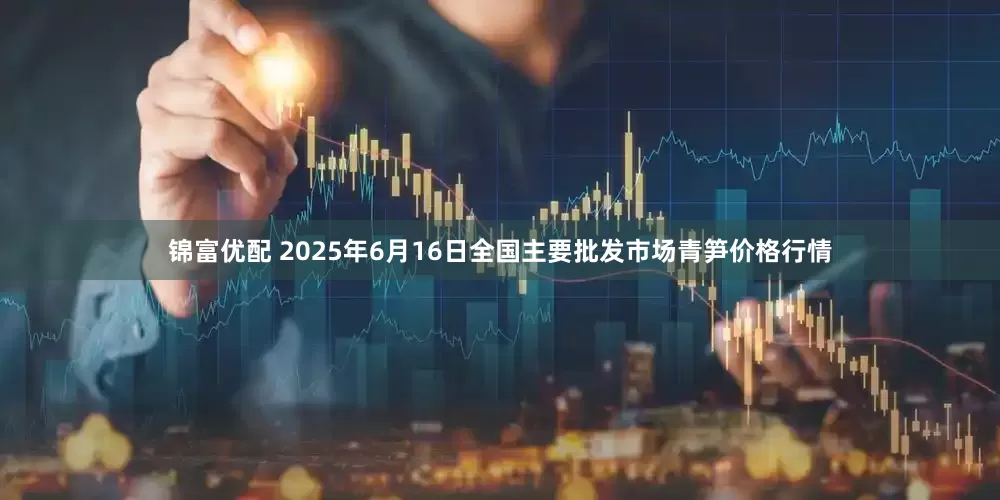 锦富优配 2025年6月16日全国主要批发市场青笋价格行情