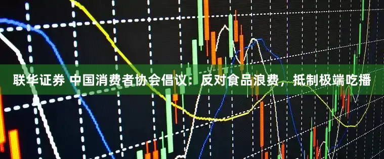 联华证券 中国消费者协会倡议：反对食品浪费，抵制极端吃播