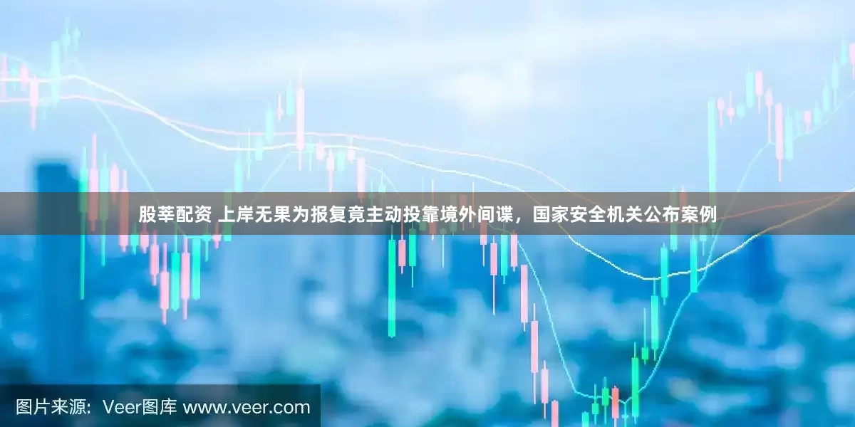 股莘配资 上岸无果为报复竟主动投靠境外间谍，国家安全机关公布案例