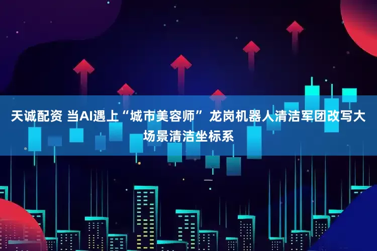 天诚配资 当AI遇上“城市美容师” 龙岗机器人清洁军团改写大场景清洁坐标系