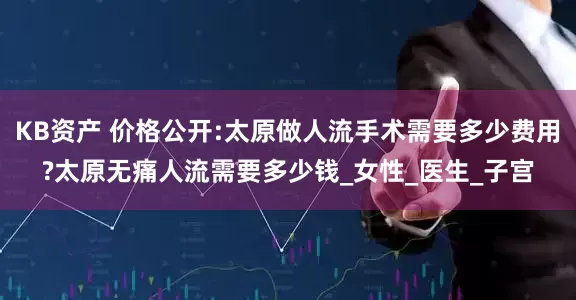 KB资产 价格公开:太原做人流手术需要多少费用?太原无痛人流需要多少钱_女性_医生_子宫