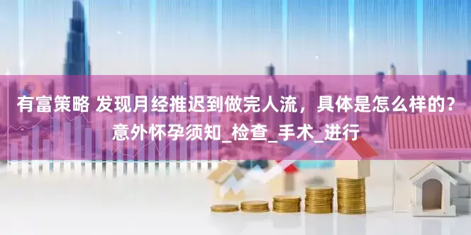 有富策略 发现月经推迟到做完人流，具体是怎么样的？意外怀孕须知_检查_手术_进行