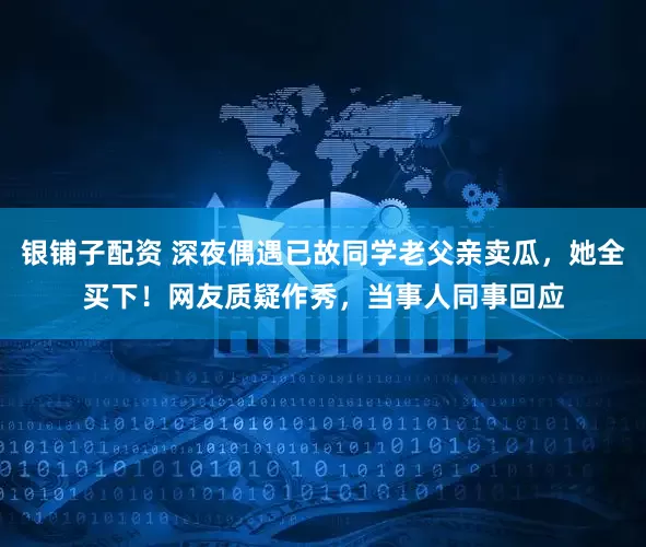 银铺子配资 深夜偶遇已故同学老父亲卖瓜，她全买下！网友质疑作秀，当事人同事回应