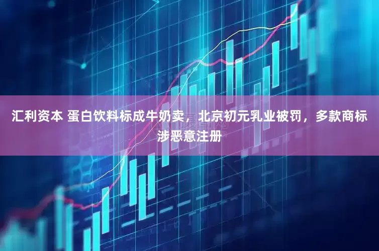 汇利资本 蛋白饮料标成牛奶卖，北京初元乳业被罚，多款商标涉恶意注册
