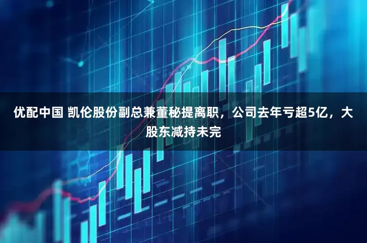 优配中国 凯伦股份副总兼董秘提离职，公司去年亏超5亿，大股东减持未完
