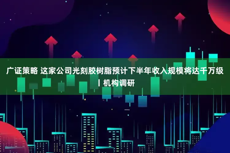 广证策略 这家公司光刻胶树脂预计下半年收入规模将达千万级丨机构调研