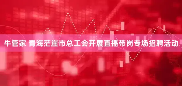 牛管家 青海茫崖市总工会开展直播带岗专场招聘活动