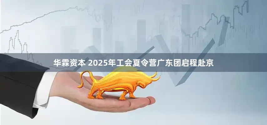 华霖资本 2025年工会夏令营广东团启程赴京