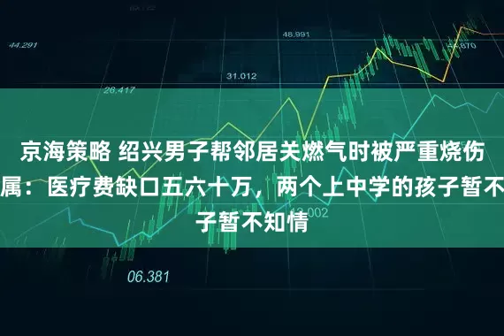 京海策略 绍兴男子帮邻居关燃气时被严重烧伤，家属：医疗费缺口五六十万，两个上中学的孩子暂不知情