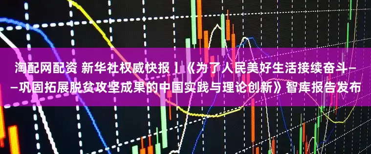 淘配网配资 新华社权威快报丨《为了人民美好生活接续奋斗——巩固拓展脱贫攻坚成果的中国实践与理论创新》智库报告发布