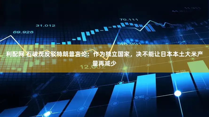 利配网 石破茂反驳特朗普言论：作为独立国家，决不能让日本本土大米产量再减少