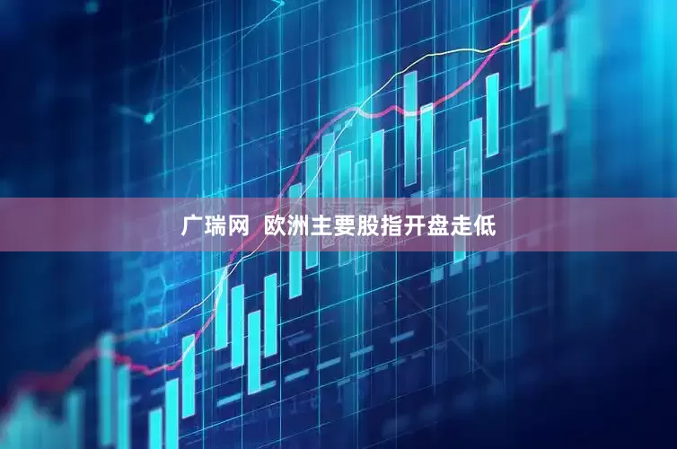 广瑞网  欧洲主要股指开盘走低