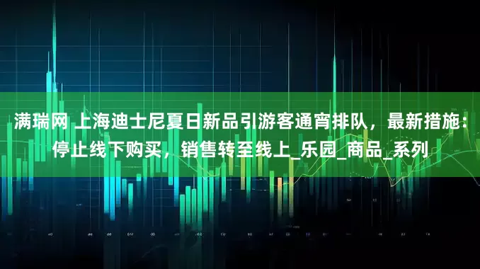 满瑞网 上海迪士尼夏日新品引游客通宵排队，最新措施：停止线下购买，销售转至线上_乐园_商品_系列