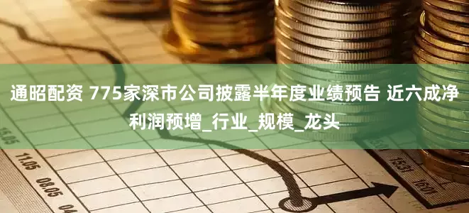 通昭配资 775家深市公司披露半年度业绩预告 近六成净利润预增_行业_规模_龙头