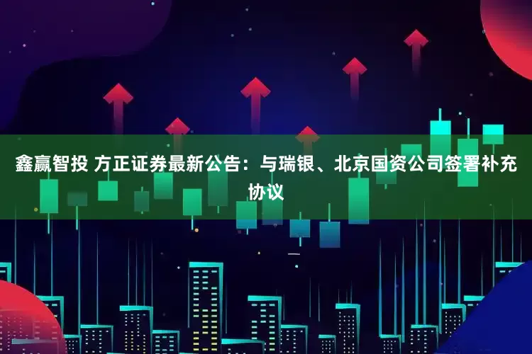 鑫赢智投 方正证券最新公告：与瑞银、北京国资公司签署补充协议