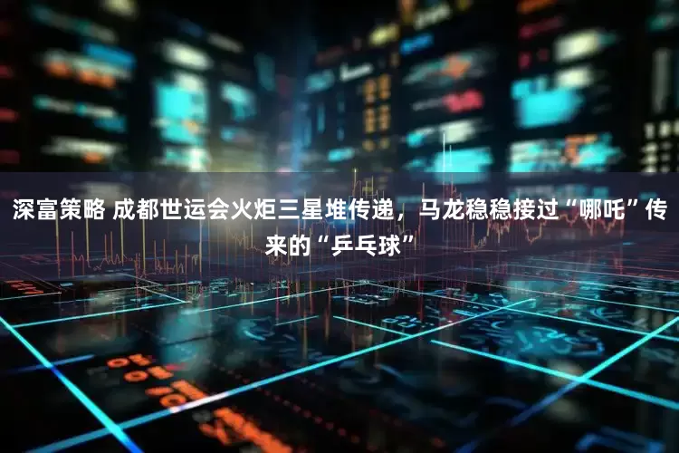 深富策略 成都世运会火炬三星堆传递，马龙稳稳接过“哪吒”传来的“乒乓球”