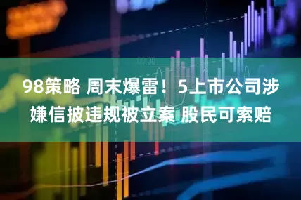 98策略 周末爆雷！5上市公司涉嫌信披违规被立案 股民可索赔