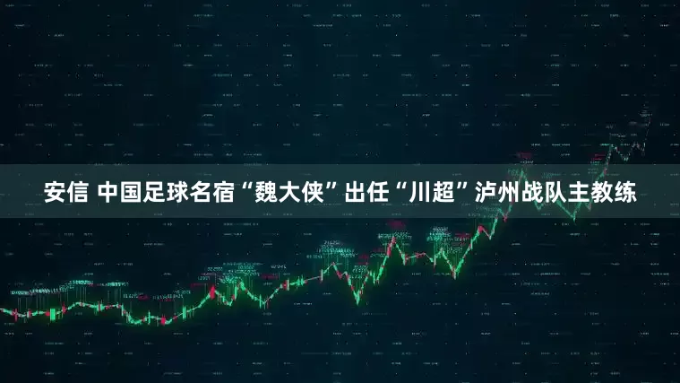安信 中国足球名宿“魏大侠”出任“川超”泸州战队主教练