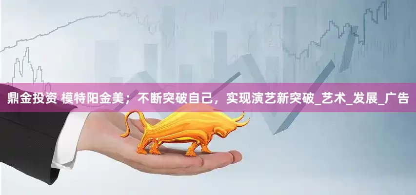 鼎金投资 模特阳金美；不断突破自己，实现演艺新突破_艺术_发展_广告