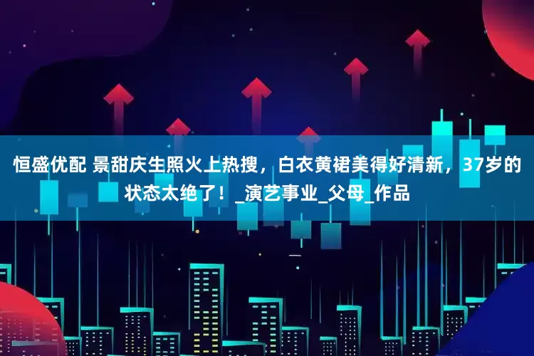 恒盛优配 景甜庆生照火上热搜，白衣黄裙美得好清新，37岁的状态太绝了！_演艺事业_父母_作品