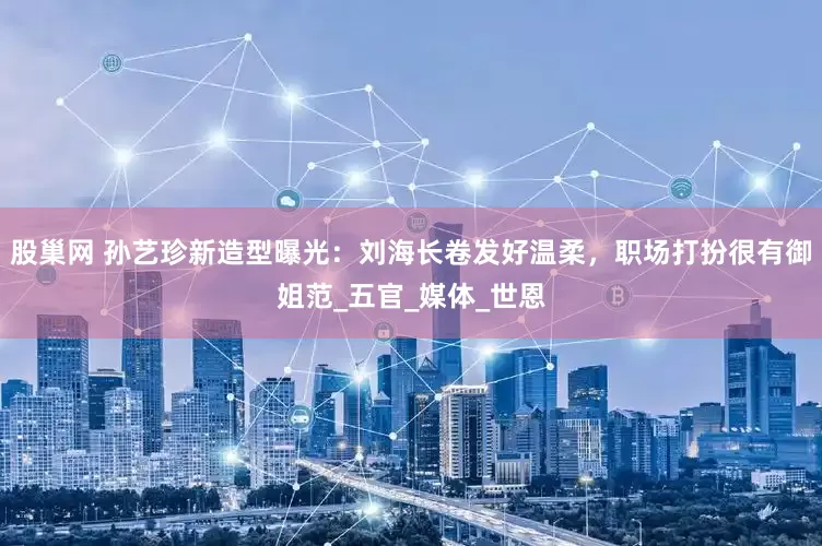 股巢网 孙艺珍新造型曝光：刘海长卷发好温柔，职场打扮很有御姐范_五官_媒体_世恩