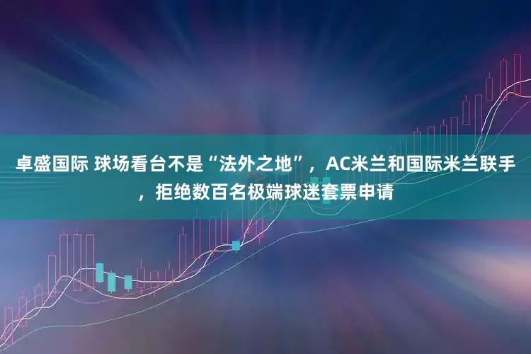 卓盛国际 球场看台不是“法外之地”，AC米兰和国际米兰联手，拒绝数百名极端球迷套票申请