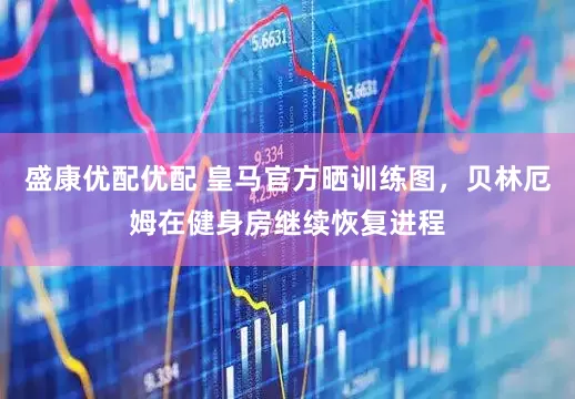 盛康优配优配 皇马官方晒训练图，贝林厄姆在健身房继续恢复进程