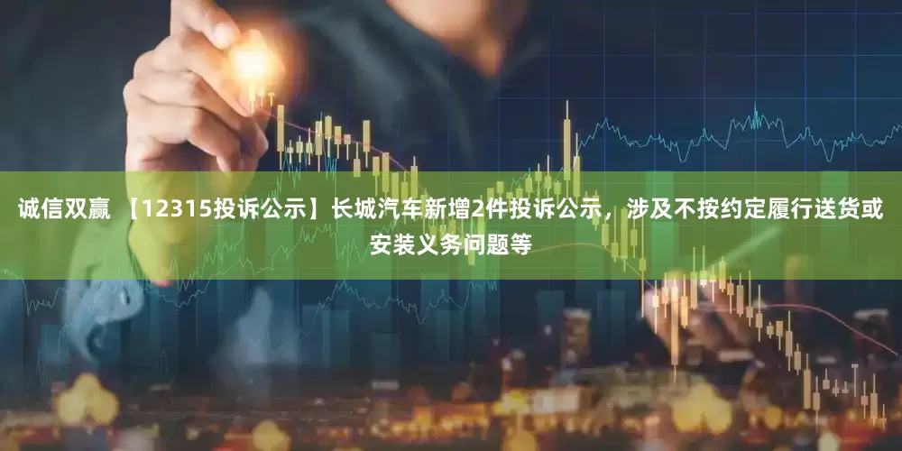 诚信双赢 【12315投诉公示】长城汽车新增2件投诉公示，涉及不按约定履行送货或安装义务问题等