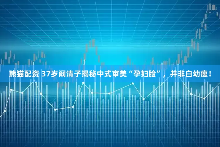 熊猫配资 37岁阚清子揭秘中式审美“孕妇脸”，并非白幼瘦！