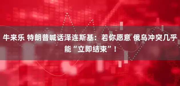 牛来乐 特朗普喊话泽连斯基：若你愿意 俄乌冲突几乎能“立即结束”！