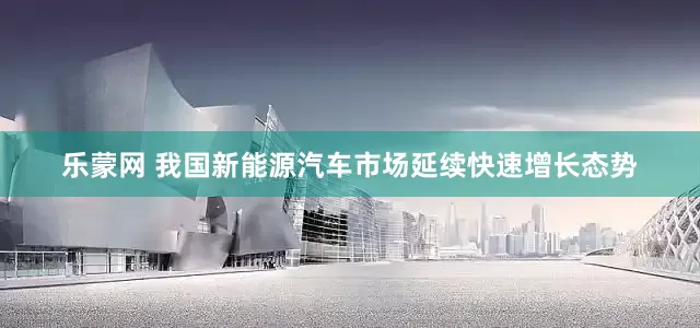 乐蒙网 我国新能源汽车市场延续快速增长态势