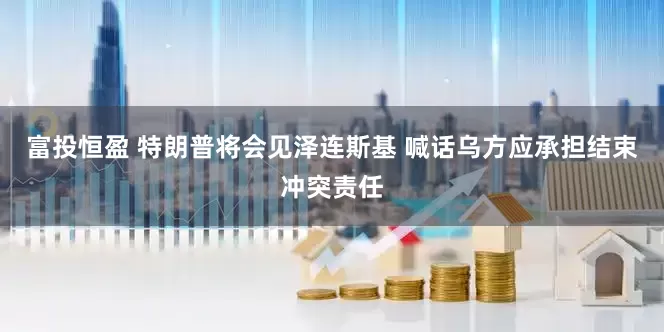 富投恒盈 特朗普将会见泽连斯基 喊话乌方应承担结束冲突责任