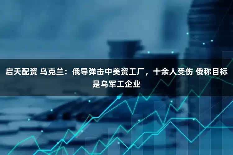 启天配资 乌克兰：俄导弹击中美资工厂，十余人受伤 俄称目标是乌军工企业