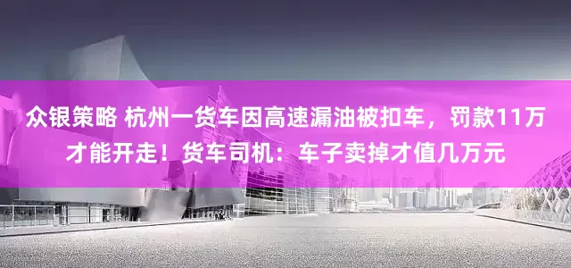 众银策略 杭州一货车因高速漏油被扣车，罚款11万才能开走！货车司机：车子卖掉才值几万元