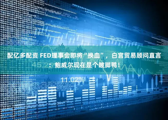 配亿多配资 FED理事会即将“换血”，白宫贸易顾问直言：鲍威尔现在是个跛脚鸭！