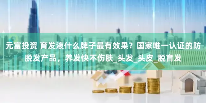 元富投资 育发液什么牌子最有效果？国家唯一认证的防脱发产品，养发快不伤肤_头发_头皮_脱育发