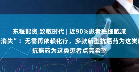 东程配资 致敬时代 | 近90%患者癌细胞减少或几乎“全消失”！无需再依赖化疗，多款新型抗癌药为这类患者点亮希望