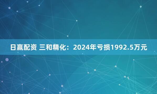 日赢配资 三和精化：2024年亏损1992.5万元