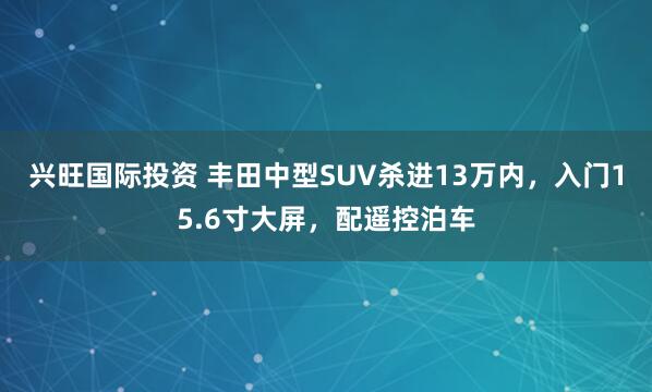 兴旺国际投资 丰田中型SUV杀进13万内，入门15.6寸大屏，配遥控泊车