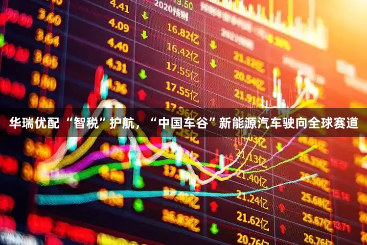 华瑞优配 “智税”护航，“中国车谷”新能源汽车驶向全球赛道