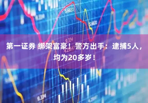 第一证券 绑架富豪！警方出手：逮捕5人，均为20多岁！