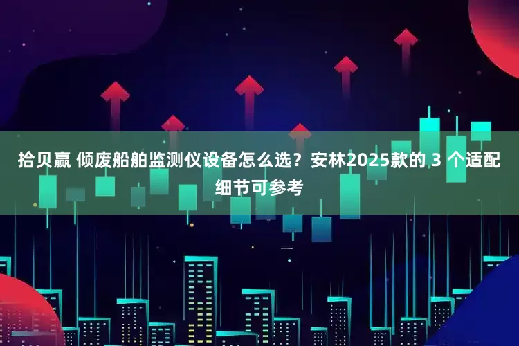 拾贝赢 倾废船舶监测仪设备怎么选？安林2025款的 3 个适配细节可参考