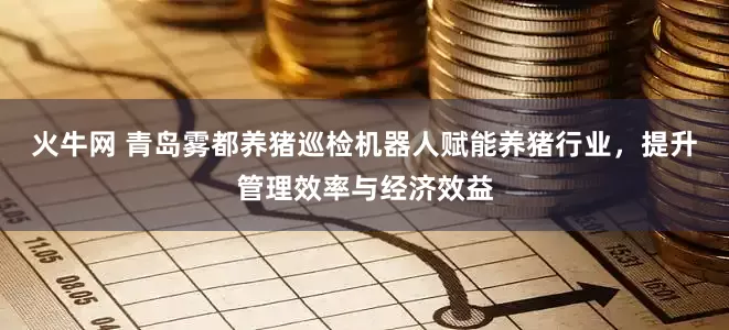 火牛网 青岛雾都养猪巡检机器人赋能养猪行业，提升管理效率与经济效益