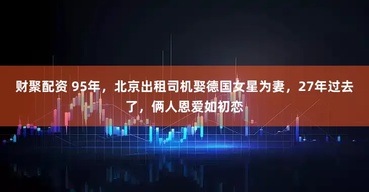 财聚配资 95年，北京出租司机娶德国女星为妻，27年过去了，俩人恩爱如初恋