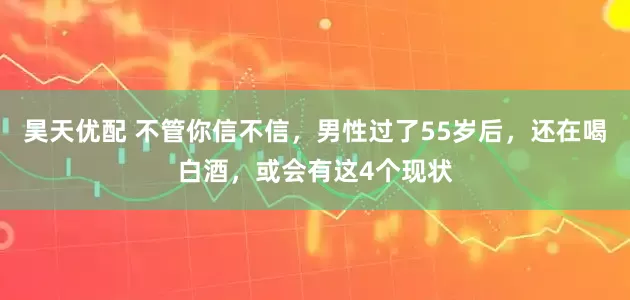 昊天优配 不管你信不信，男性过了55岁后，还在喝白酒，或会有这4个现状