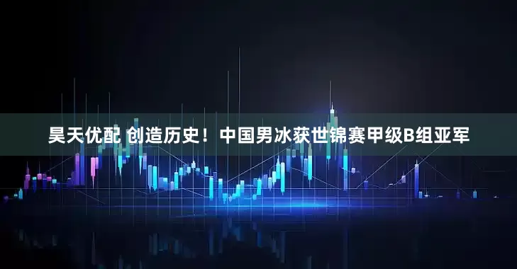 昊天优配 创造历史！中国男冰获世锦赛甲级B组亚军
