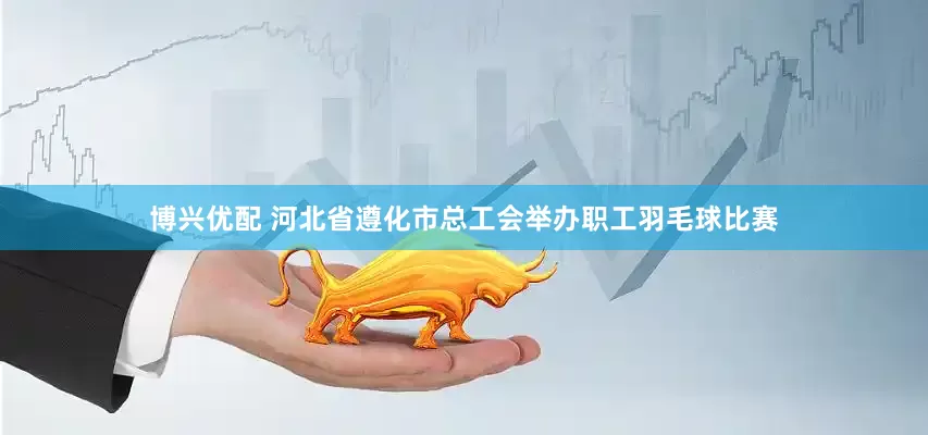 博兴优配 河北省遵化市总工会举办职工羽毛球比赛