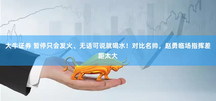 大牛证券 暂停只会发火、无话可说就喝水！对比名帅，赵勇临场指挥差距太大