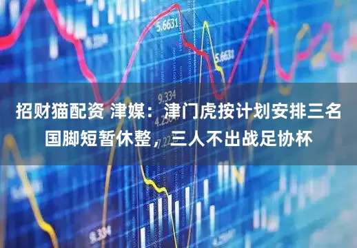 招财猫配资 津媒：津门虎按计划安排三名国脚短暂休整，三人不出战足协杯