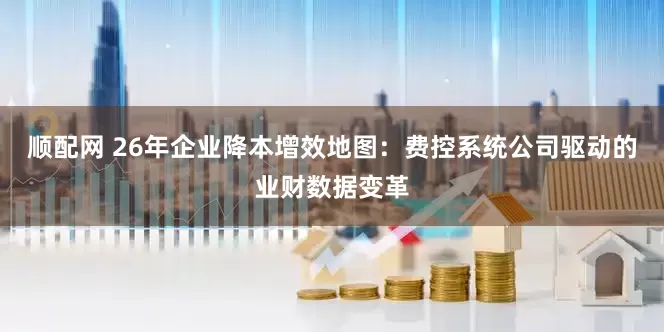 顺配网 26年企业降本增效地图：费控系统公司驱动的业财数据变革
